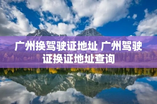 广州换驾驶证地址 广州驾驶证换证地址查询 广州换驾驶证地址 广州驾驶证换证地址查询