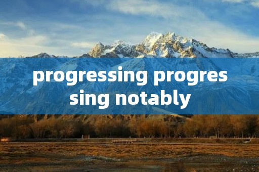 progressing progressing notably