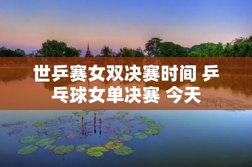 世乒赛女双决赛时间 乒乓球女单决赛 今天