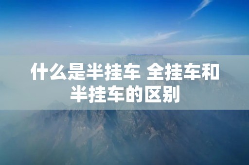 什么是半挂车 全挂车和半挂车的区别 什么是半挂车 全挂车和半挂车的区别
