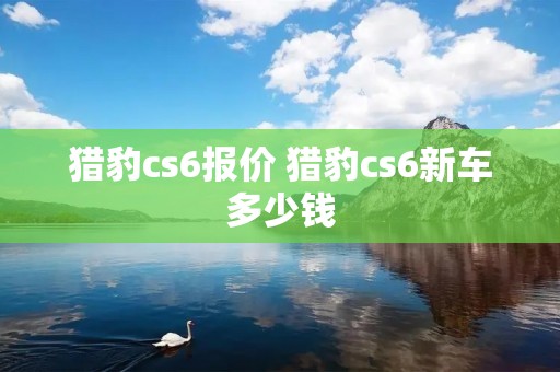 猎豹cs6报价 猎豹cs6新车多少钱 猎豹cs6报价 猎豹cs6新车多少钱