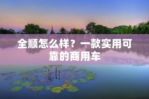 全顺怎么样?一款实用可靠的商用车 全顺怎么样?一款实用可靠的商用车