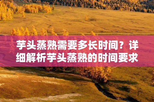 芋头蒸熟需要多长时间？详细解析芋头蒸熟的时间要求及技巧