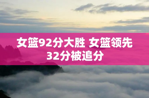 女篮92分大胜 女篮领先32分被追分 女篮92分大胜 女篮领先32分被追分