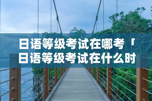 日语等级考试在哪考「日语等级考试在什么时候」 日语等级考试在哪考「日语等级考试在什么时候」