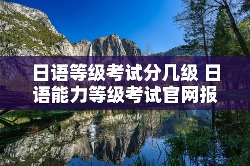 日语等级考试分几级 日语能力等级考试官网报名