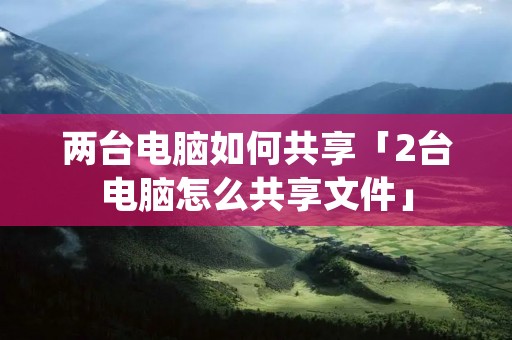 两台电脑如何共享「2台电脑怎么共享文件」 两台电脑如何共享「2台电脑怎么共享文件」