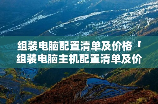 组装电脑配置清单及价格「组装电脑主机配置清单及价格」 组装电脑配置清单及价格「组装电脑主机配置清单及价格」