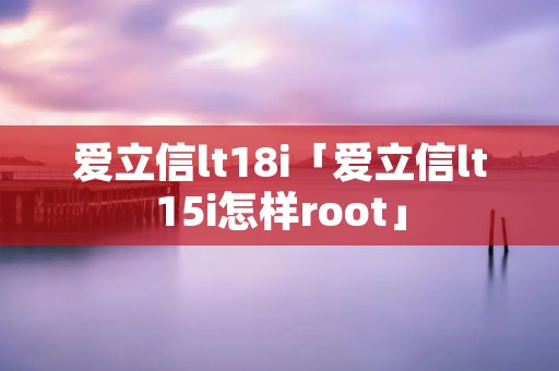爱立信lt18i「爱立信lt15i怎样root」 爱立信lt18i「爱立信lt15i怎样root」