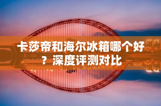 卡莎帝和海尔冰箱哪个好？深度评测对比