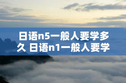 日语n5一般人要学多久 日语n1一般人要学多久