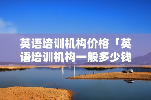 英语培训机构价格「英语培训机构一般多少钱学费」