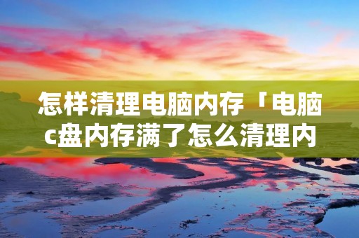 怎样清理电脑内存「电脑c盘内存满了怎么清理内存」 怎样清理电脑内存「电脑c盘内存满了怎么清理内存」
