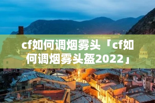 cf如何调烟雾头「cf如何调烟雾头盔2022」 cf如何调烟雾头「cf如何调烟雾头盔2022」