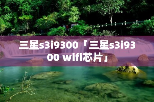 三星s3i9300「三星s3i9300 wifi芯片」