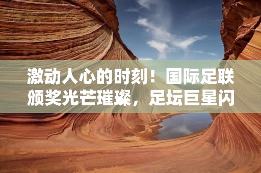 激动人心的时刻！国际足联颁奖光芒璀璨，足坛巨星闪耀登场！