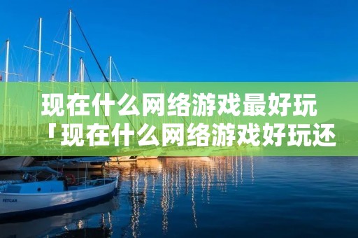 现在什么网络游戏最好玩「现在什么网络游戏好玩还能赚钱」