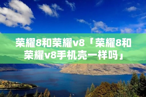 荣耀8和荣耀v8「荣耀8和荣耀v8手机壳一样吗」