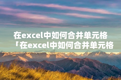 在excel中如何合并单元格「在excel中如何合并单元格且保留所有内容」
