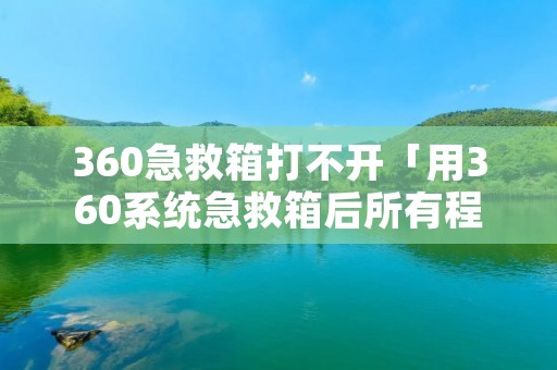 360急救箱打不开「用360系统急救箱后所有程序打不开」 360急救箱打不开「用360系统急救箱后所有程序打不开」
