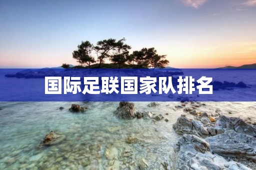 国际足联国家队排名:揭示足球强国的实力对比 国际足联国家队排名:揭示足球强国的实力对比