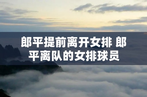 郎平提前离开女排 郎平离队的女排球员 郎平提前离开女排 郎平离队的女排球员