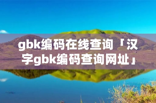gbk编码在线查询「汉字gbk编码查询网址」 gbk编码在线查询「汉字gbk编码查询网址」