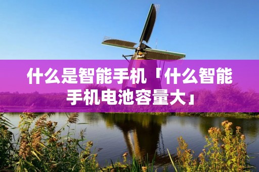 什么是智能手机「什么智能手机电池容量大」