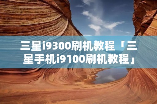 三星i9300刷机教程「三星手机i9100刷机教程」
