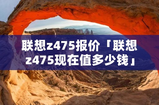 联想z475报价「联想z475现在值多少钱」 联想z475报价「联想z475现在值多少钱」
