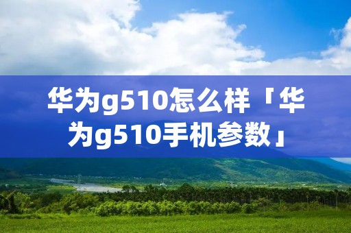 华为g510怎么样「华为g510手机参数」