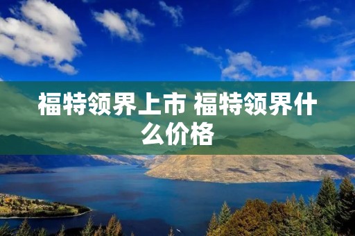 福特领界上市 福特领界什么价格 福特领界上市 福特领界什么价格