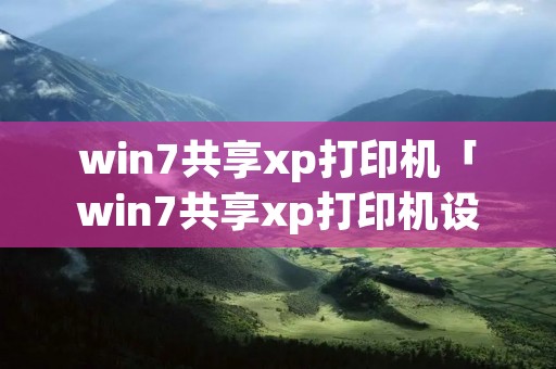 win7共享xp打印机「win7共享xp打印机设置」 win7共享xp打印机「win7共享xp打印机设置」