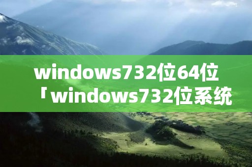 windows732位64位「windows732位系统下载官网」