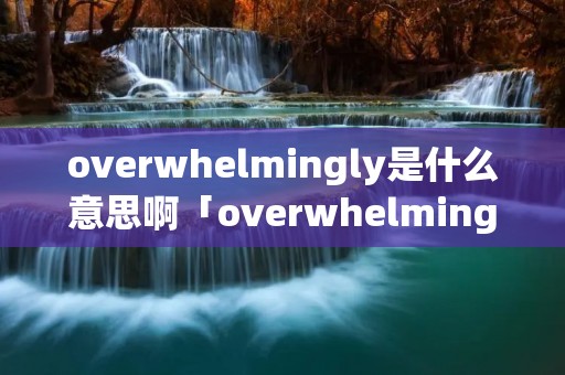 overwhelmingly是什么意思啊「overwhelming什么意思中文翻译」 overwhelmingly是什么意思啊「overwhelming什么意思中文翻译」