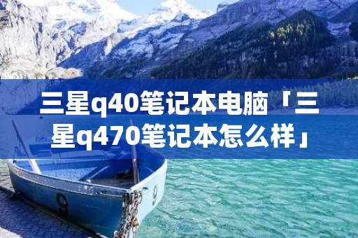三星q40笔记本电脑「三星q470笔记本怎么样」 三星q40笔记本电脑「三星q470笔记本怎么样」