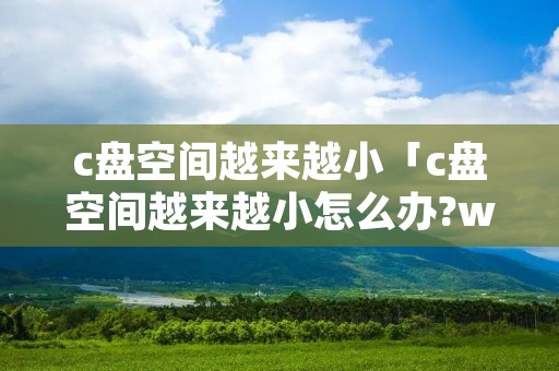 c盘空间越来越小「c盘空间越来越小怎么办?win10系统c盘满了手动清理方法」
