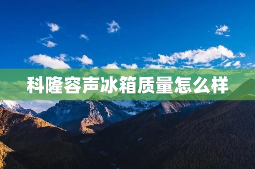 科隆容声冰箱质量怎么样：详细评测