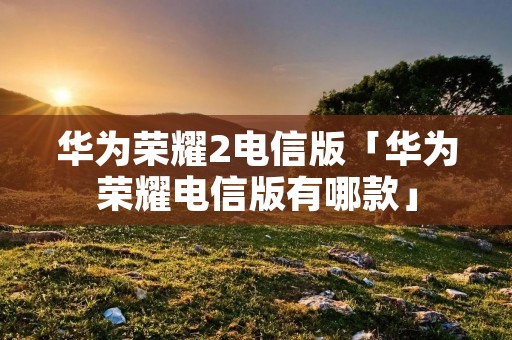华为荣耀2电信版「华为荣耀电信版有哪款」
