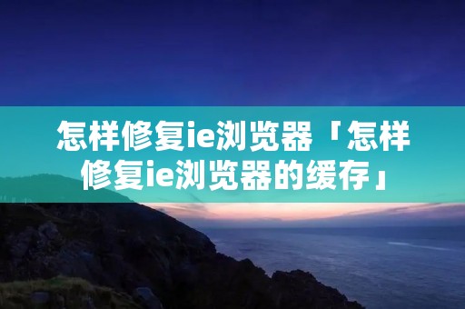 怎样修复ie浏览器「怎样修复ie浏览器的缓存」 怎样修复ie浏览器「怎样修复ie浏览器的缓存」