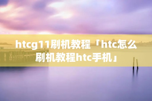 htcg11刷机教程「htc怎么刷机教程htc手机」