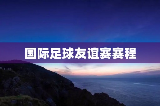 国际足球友谊赛赛程：全球豪门争夺荣耀
