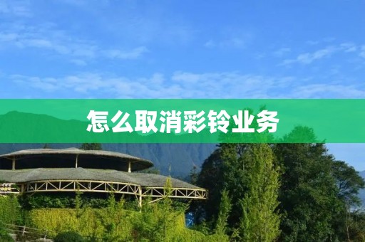 怎么取消彩铃业务:详细步骤与注意事项 怎么取消彩铃业务:详细步骤与注意事项
