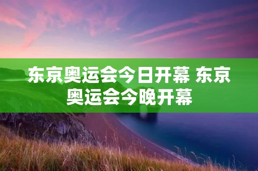 东京奥运会今日开幕 东京奥运会今晚开幕 东京奥运会今日开幕 东京奥运会今晚开幕