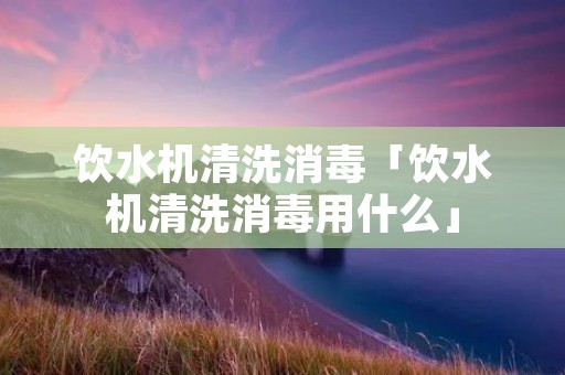 饮水机清洗消毒「饮水机清洗消毒用什么」 饮水机清洗消毒「饮水机清洗消毒用什么」