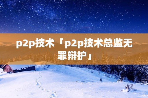 p2p技术「p2p技术总监无罪辩护」 p2p技术「p2p技术总监无罪辩护」