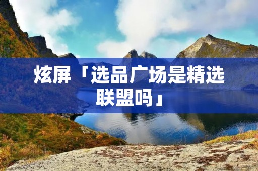 炫屏「选品广场是精选联盟吗」 炫屏「选品广场是精选联盟吗」