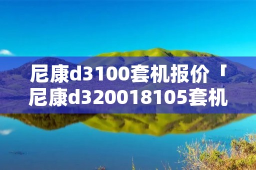 尼康d3100套机报价「尼康d320018105套机」 尼康d3100套机报价「尼康d320018105套机」