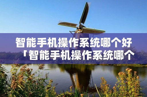 智能手机操作系统哪个好「智能手机操作系统哪个好用」