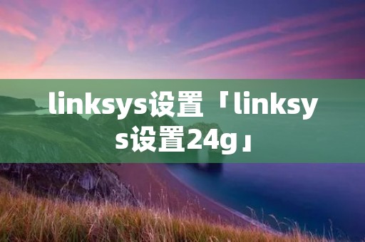 linksys设置「linksys设置24g」 linksys设置「linksys设置24g」